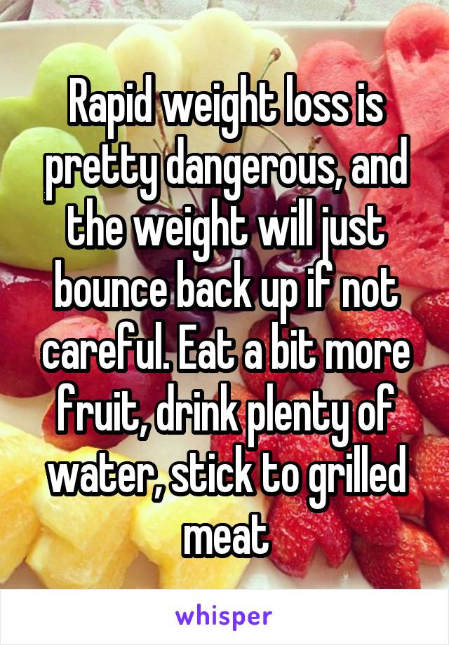 Rapid weight loss is pretty dangerous, and the weight will just bounce back up if not careful. Eat a bit more fruit, drink plenty of water, stick to grilled meat