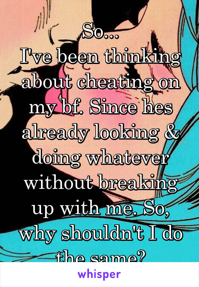 So...
I've been thinking about cheating on my bf. Since hes already looking & doing whatever without breaking up with me. So, why shouldn't I do the same?