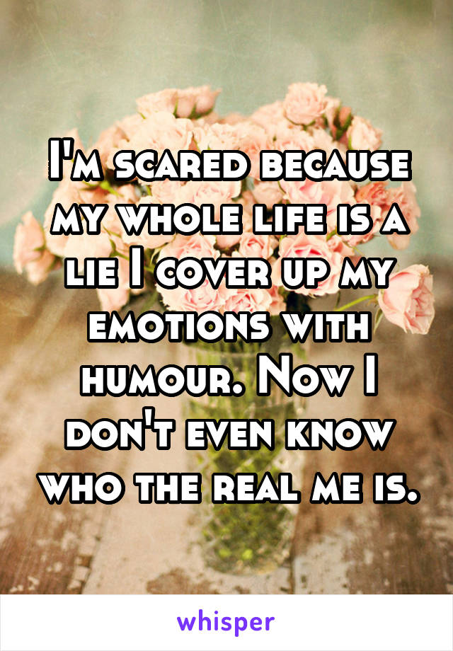 I'm scared because my whole life is a lie I cover up my emotions with humour. Now I don't even know who the real me is.