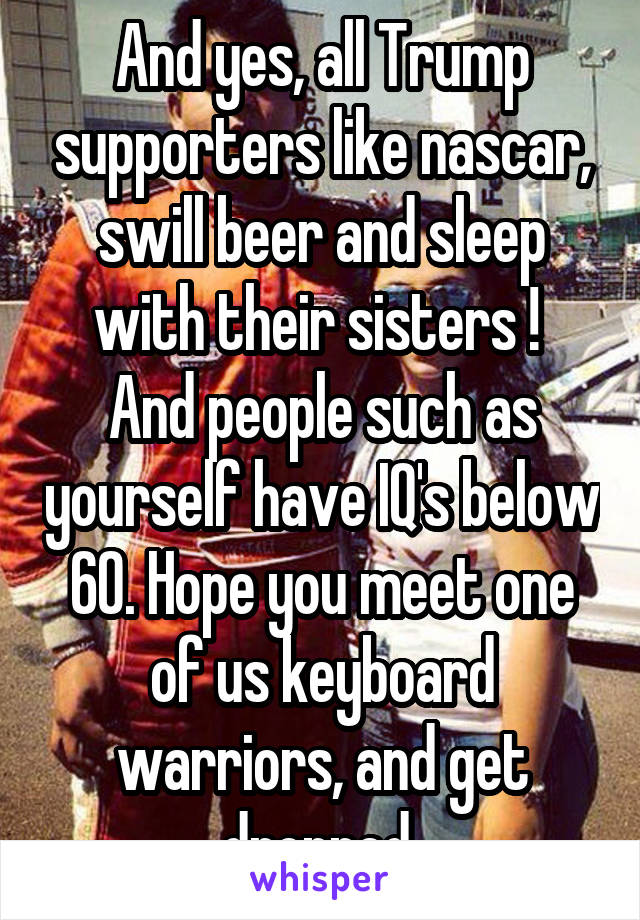 And yes, all Trump supporters like nascar, swill beer and sleep with their sisters ! 
And people such as yourself have IQ's below 60. Hope you meet one of us keyboard warriors, and get dropped 