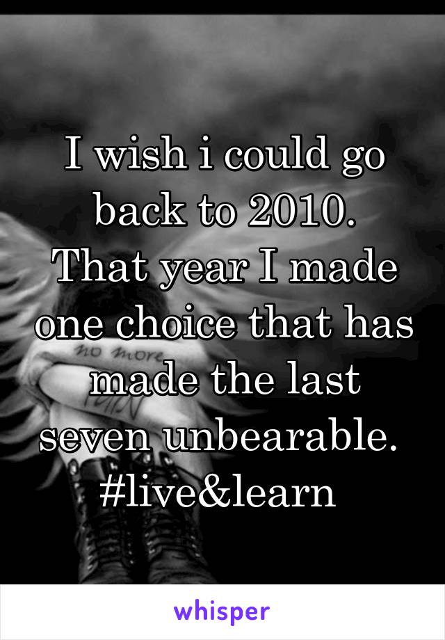 I wish i could go back to 2010.
That year I made one choice that has made the last seven unbearable. 
#live&learn 