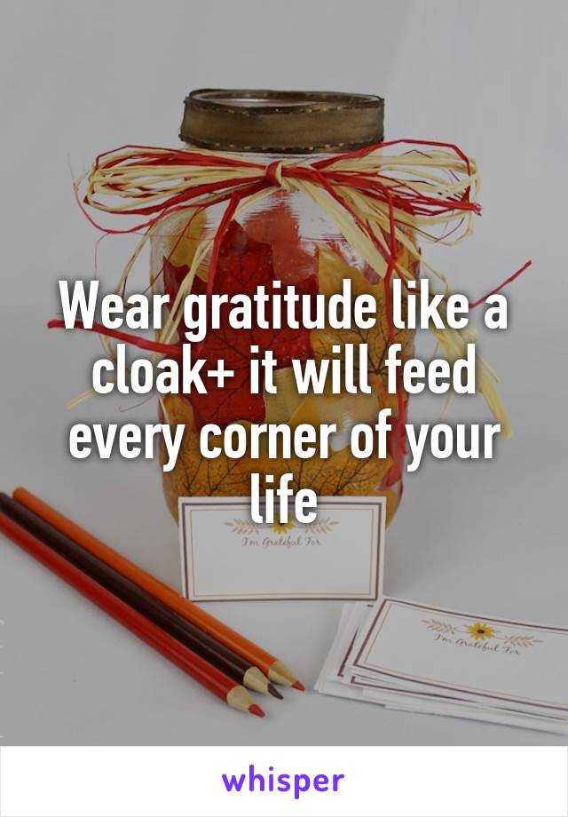 Wear gratitude like a cloak+ it will feed every corner of your life