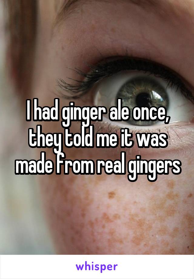 I had ginger ale once, they told me it was made from real gingers