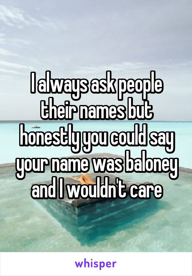 I always ask people their names but honestly you could say your name was baloney and I wouldn't care