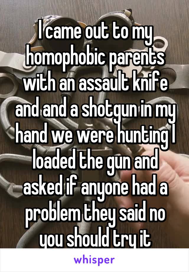 I came out to my homophobic parents with an assault knife and and a shotgun in my hand we were hunting I loaded the gun and asked if anyone had a problem they said no you should try it