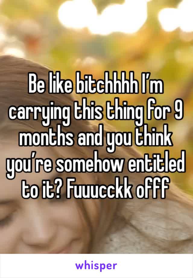 Be like bitchhhh I’m carrying this thing for 9 months and you think you’re somehow entitled to it? Fuuucckk offf 