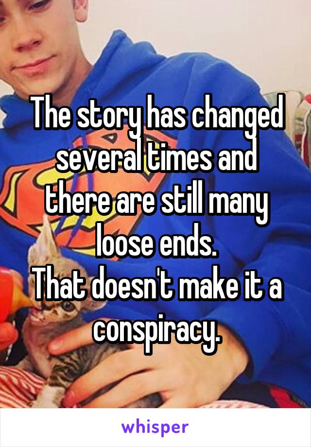 The story has changed several times and there are still many loose ends.
That doesn't make it a conspiracy.