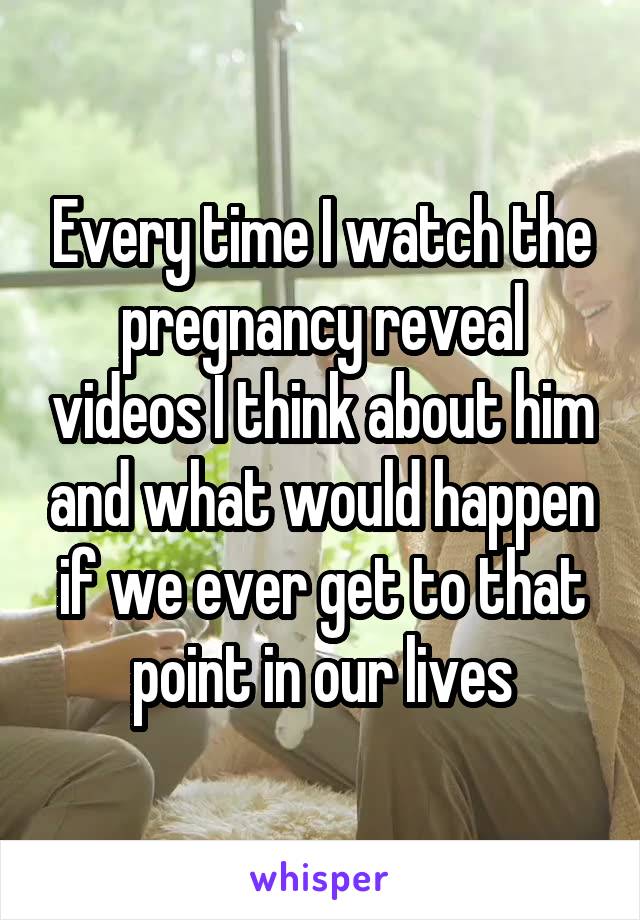 Every time I watch the pregnancy reveal videos I think about him and what would happen if we ever get to that point in our lives