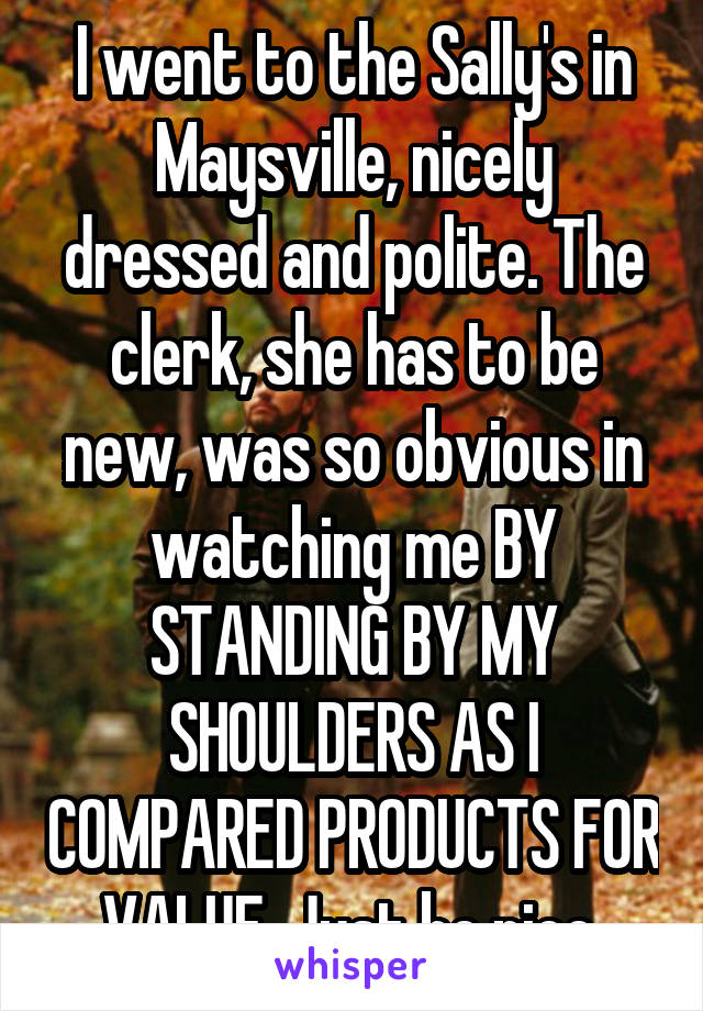 I went to the Sally's in Maysville, nicely dressed and polite. The clerk, she has to be new, was so obvious in watching me BY STANDING BY MY SHOULDERS AS I COMPARED PRODUCTS FOR VALUE. Just be nice 