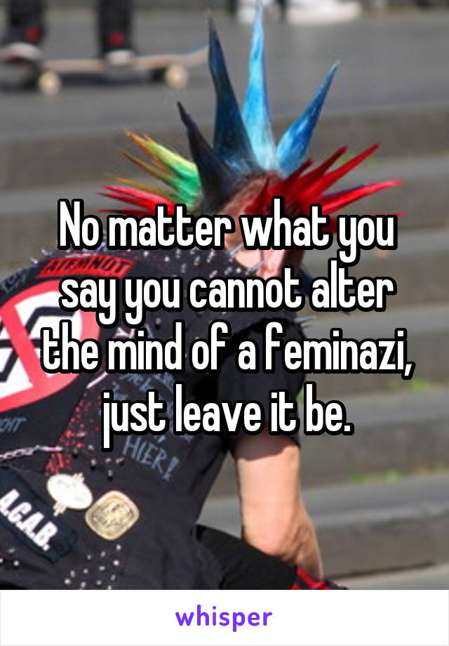 No matter what you say you cannot alter the mind of a feminazi, just leave it be.