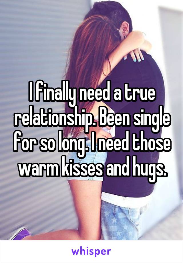 I finally need a true relationship. Been single for so long. I need those warm kisses and hugs.