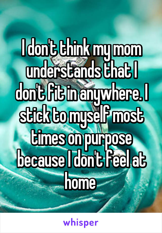 I don't think my mom understands that I don't fit in anywhere. I stick to myself most times on purpose because I don't feel at home 