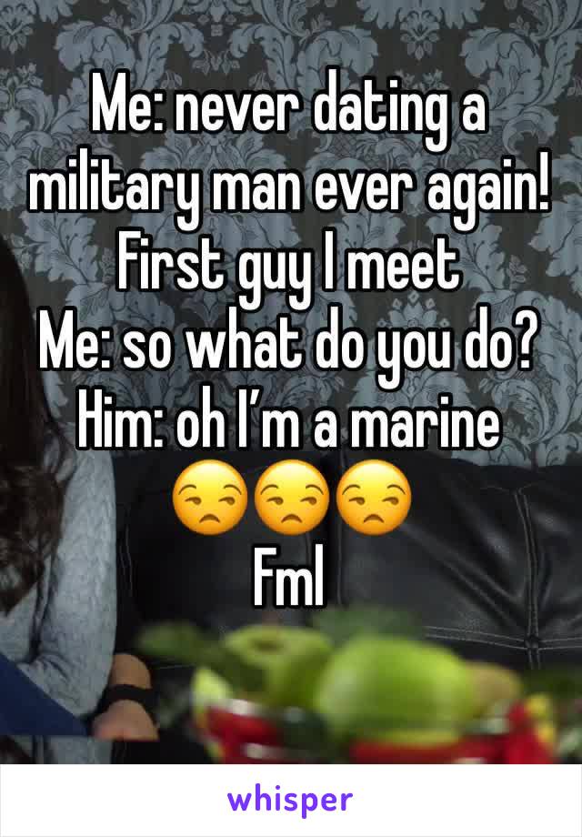 Me: never dating a military man ever again! 
First guy I meet 
Me: so what do you do?
Him: oh I’m a marine 
😒😒😒
Fml