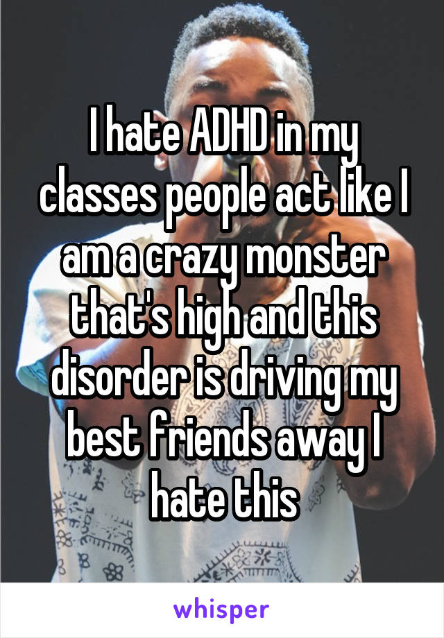 I hate ADHD in my classes people act like I am a crazy monster that's high and this disorder is driving my best friends away I hate this