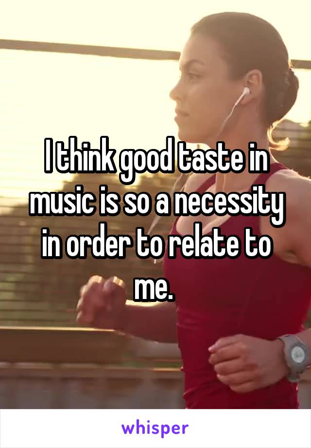 I think good taste in music is so a necessity in order to relate to me. 