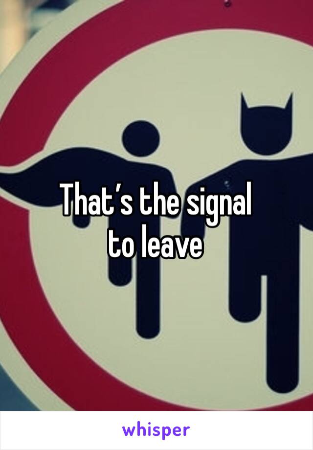 That’s the signal to leave