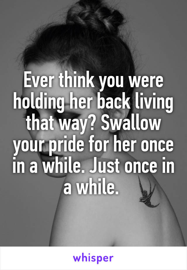 Ever think you were holding her back living that way? Swallow your pride for her once in a while. Just once in a while. 