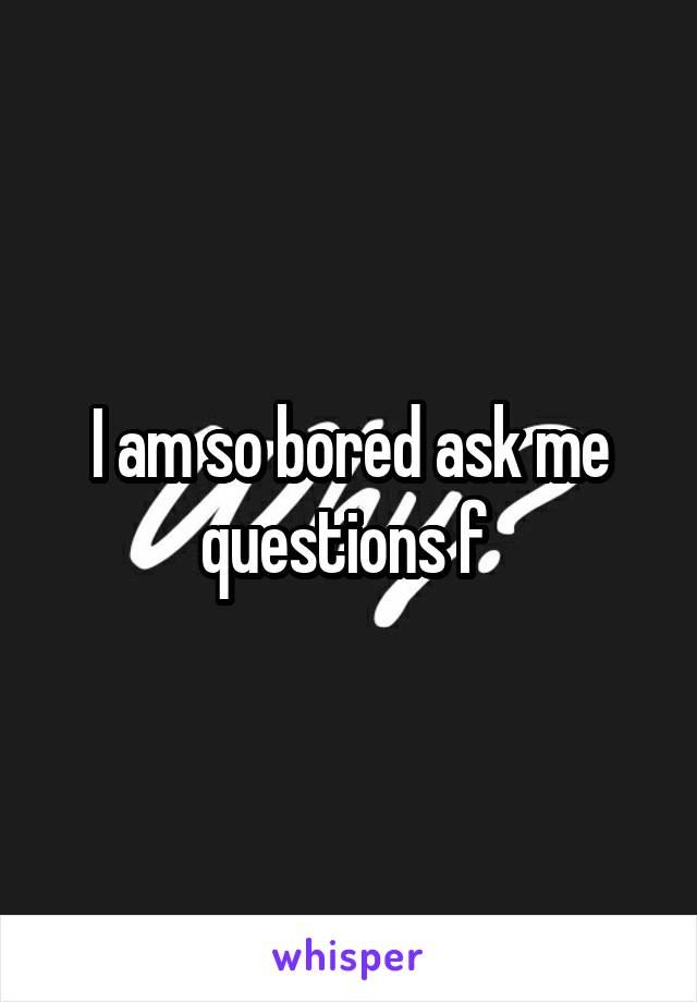 I am so bored ask me questions f 