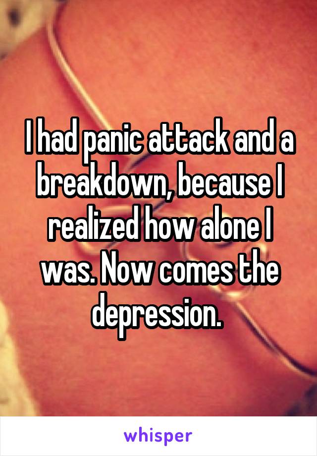 I had panic attack and a breakdown, because I realized how alone I was. Now comes the depression. 