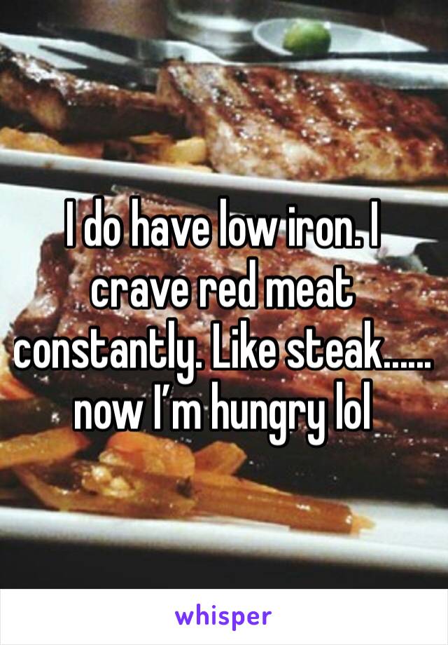 I do have low iron. I crave red meat constantly. Like steak...... now I’m hungry lol