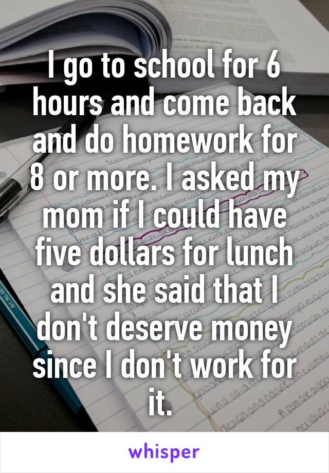 I go to school for 6 hours and come back and do homework for 8 or more. I asked my mom if I could have five dollars for lunch and she said that I don't deserve money since I don't work for it. 