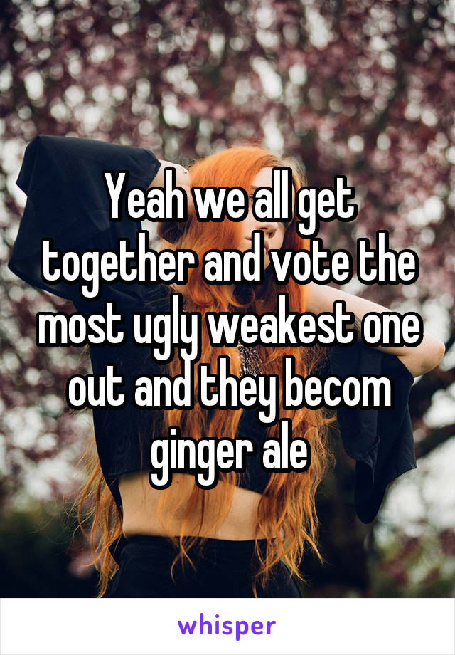 Yeah we all get together and vote the most ugly weakest one out and they becom ginger ale