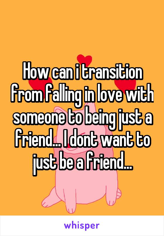 How can i transition from falling in love with someone to being just a friend... I dont want to just be a friend...