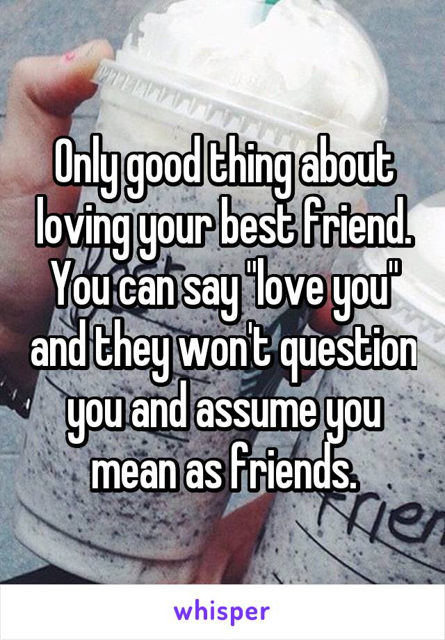 Only good thing about loving your best friend. You can say "love you" and they won't question you and assume you mean as friends.