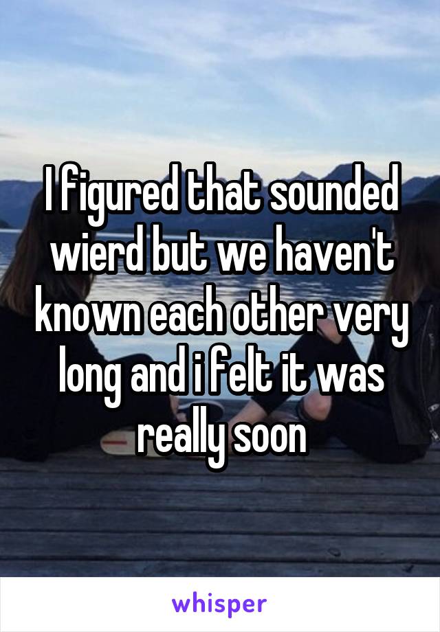 I figured that sounded wierd but we haven't known each other very long and i felt it was really soon