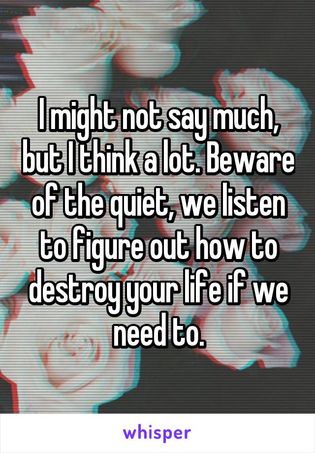 I might not say much, but I think a lot. Beware of the quiet, we listen to figure out how to destroy your life if we need to.