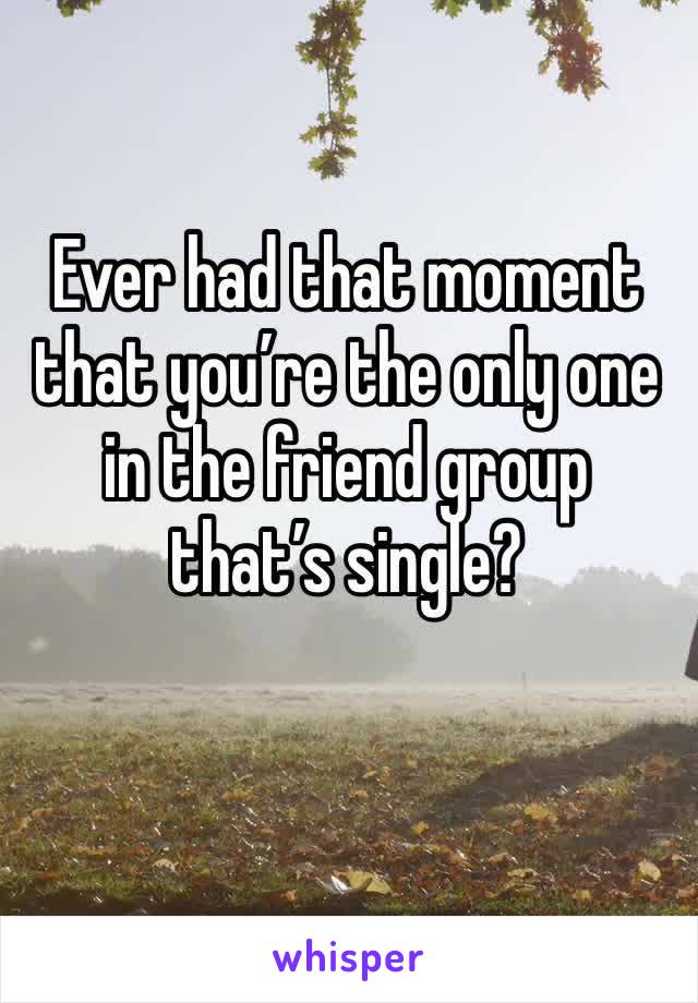 Ever had that moment that you’re the only one in the friend group that’s single?