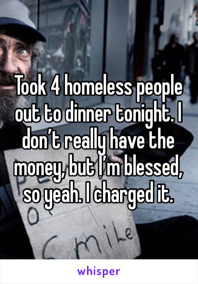 Took 4 homeless people out to dinner tonight. I don’t really have the money, but I’m blessed, so yeah. I charged it. 