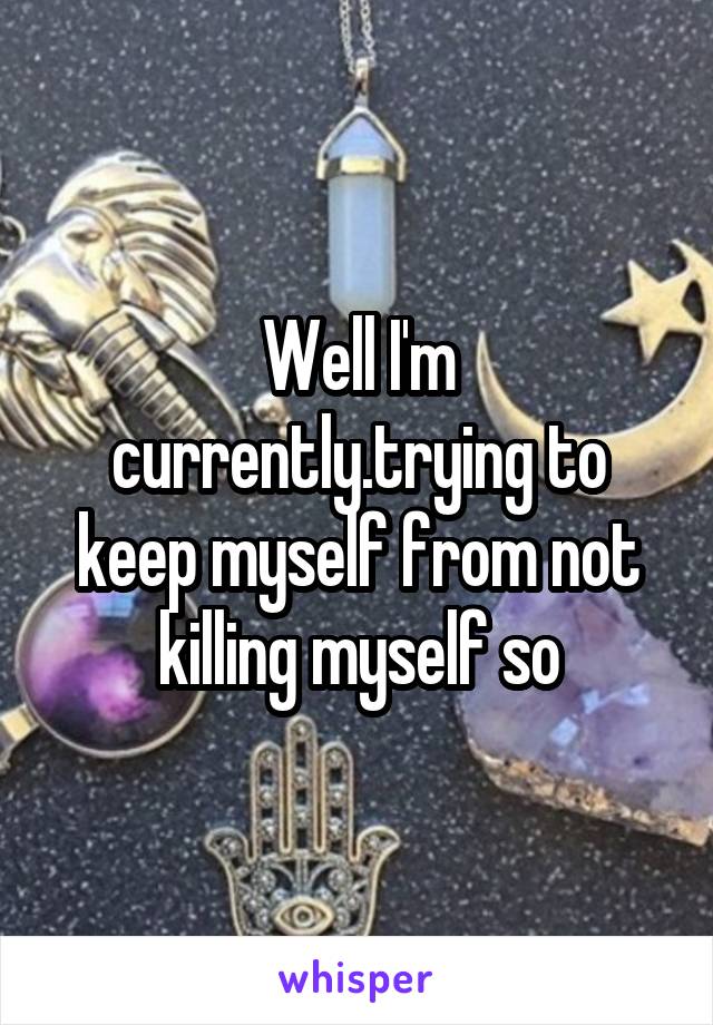 Well I'm currently.trying to keep myself from not killing myself so