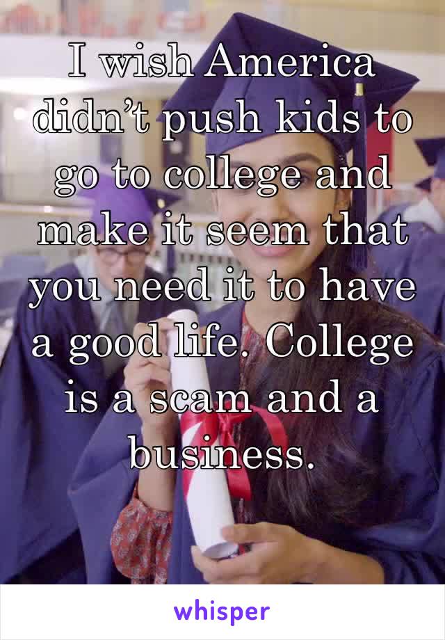 I wish America didn’t push kids to go to college and make it seem that you need it to have a good life. College is a scam and a business. 