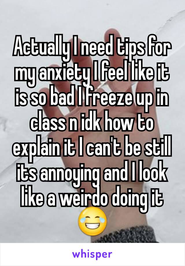 Actually I need tips for my anxiety I feel like it is so bad I freeze up in class n idk how to explain it I can't be still its annoying and I look like a weirdo doing it 😂