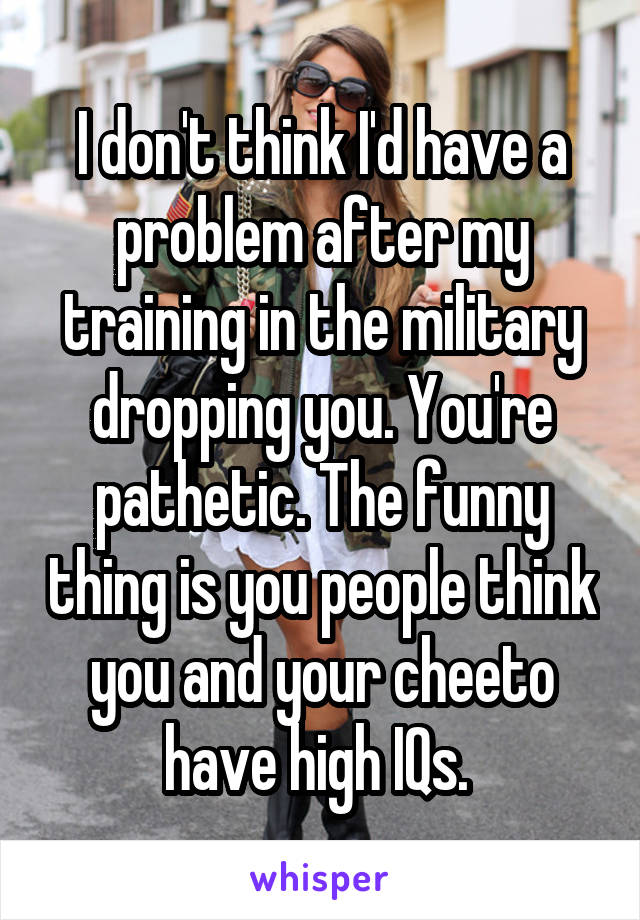 I don't think I'd have a problem after my training in the military dropping you. You're pathetic. The funny thing is you people think you and your cheeto have high IQs. 