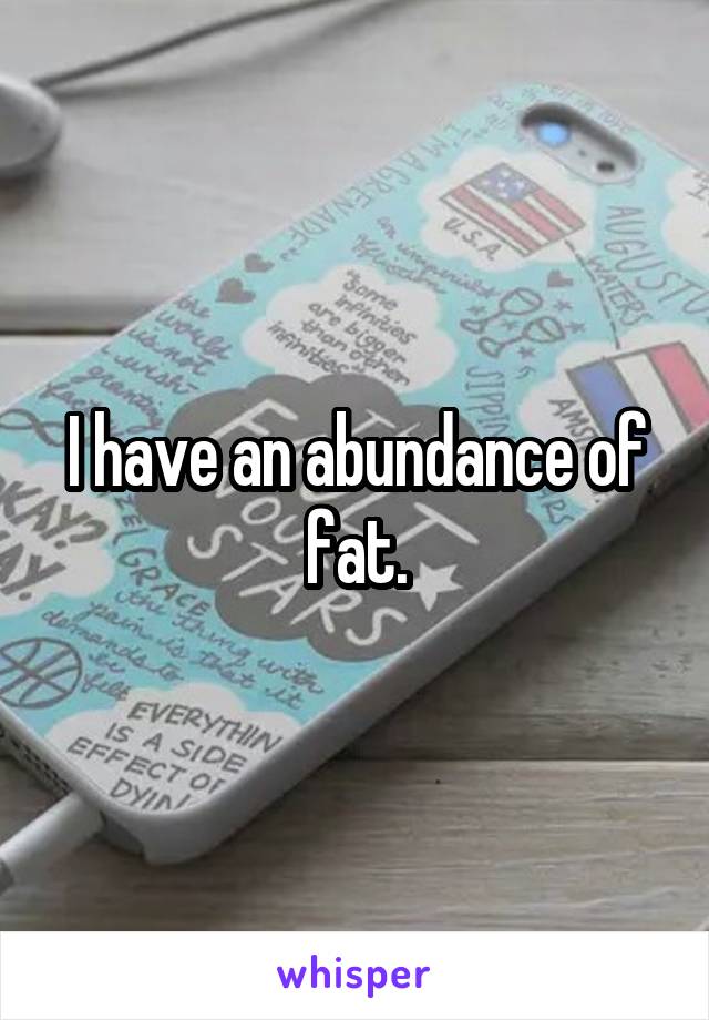 I have an abundance of fat.