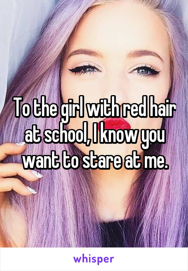 To the girl with red hair at school, I know you want to stare at me.