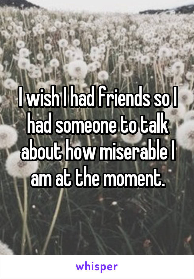 I wish I had friends so I had someone to talk about how miserable I am at the moment.