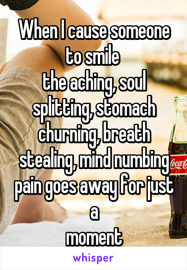 When I cause someone to smile 
the aching, soul splitting, stomach churning, breath stealing, mind numbing pain goes away for just
a
moment