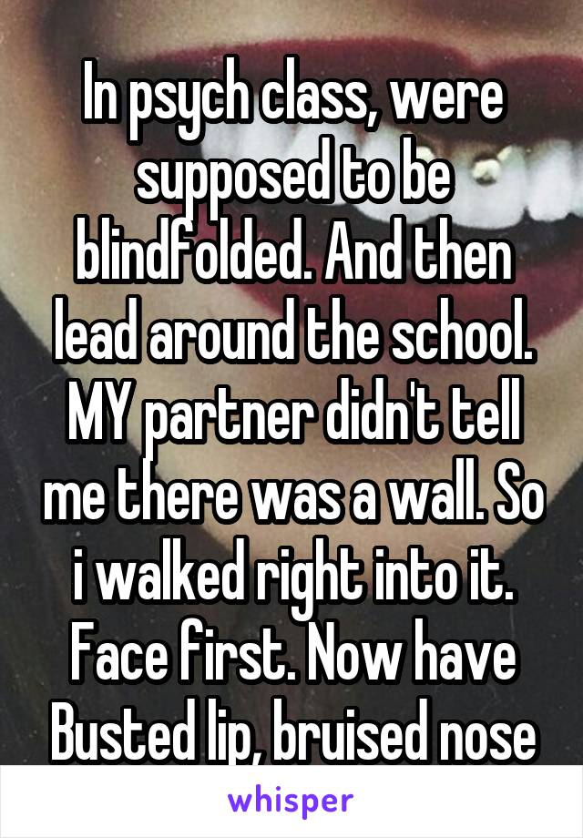 In psych class, were supposed to be blindfolded. And then lead around the school. MY partner didn't tell me there was a wall. So i walked right into it. Face first. Now have Busted lip, bruised nose