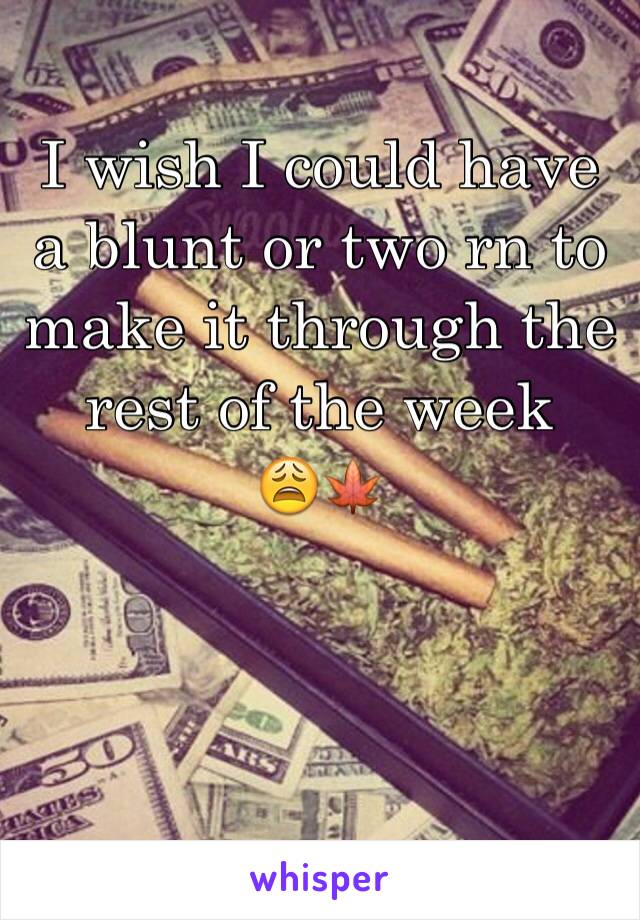 I wish I could have a blunt or two rn to make it through the rest of the week    😩🍁