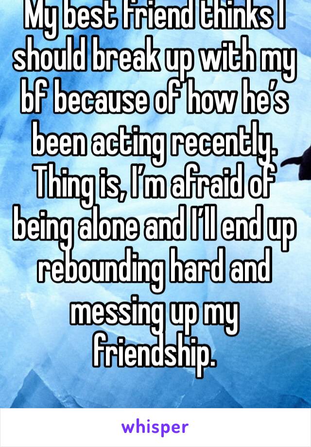 My best friend thinks I should break up with my bf because of how he’s been acting recently.
Thing is, I’m afraid of being alone and I’ll end up rebounding hard and messing up my friendship. 