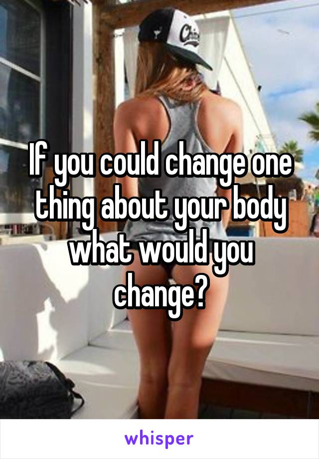 If you could change one thing about your body what would you change?