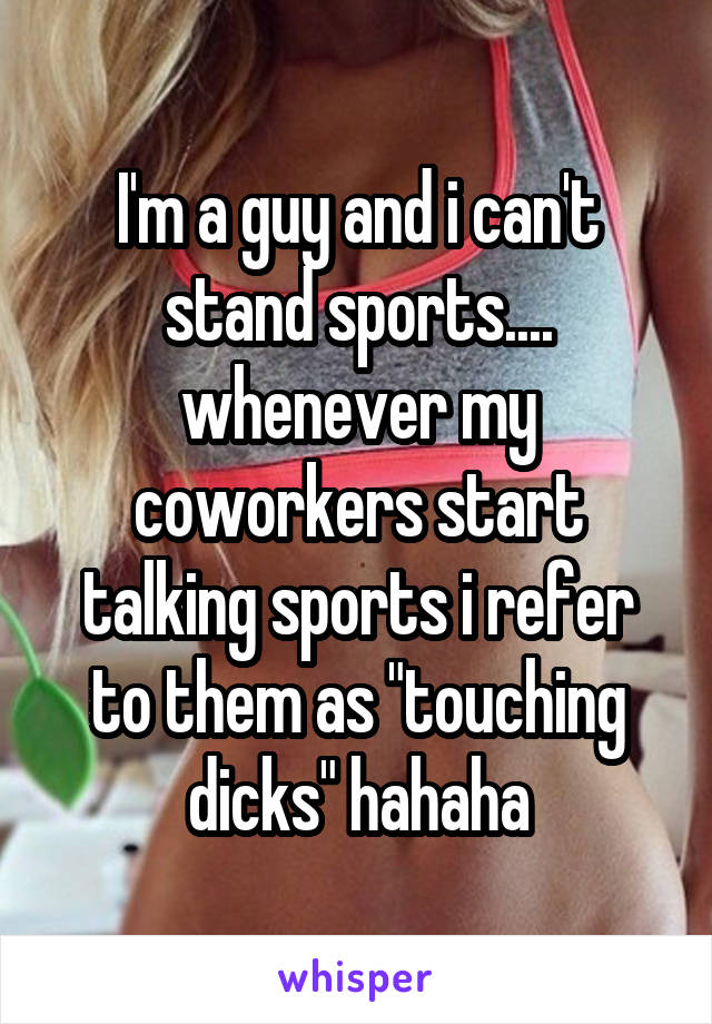 I'm a guy and i can't stand sports.... whenever my coworkers start talking sports i refer to them as "touching dicks" hahaha