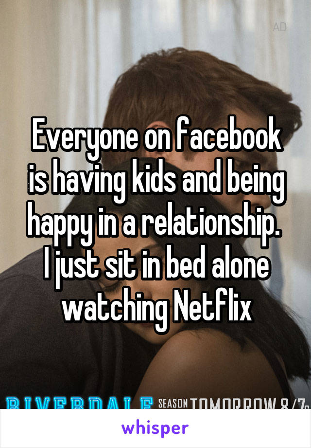 Everyone on facebook is having kids and being happy in a relationship. 
I just sit in bed alone watching Netflix