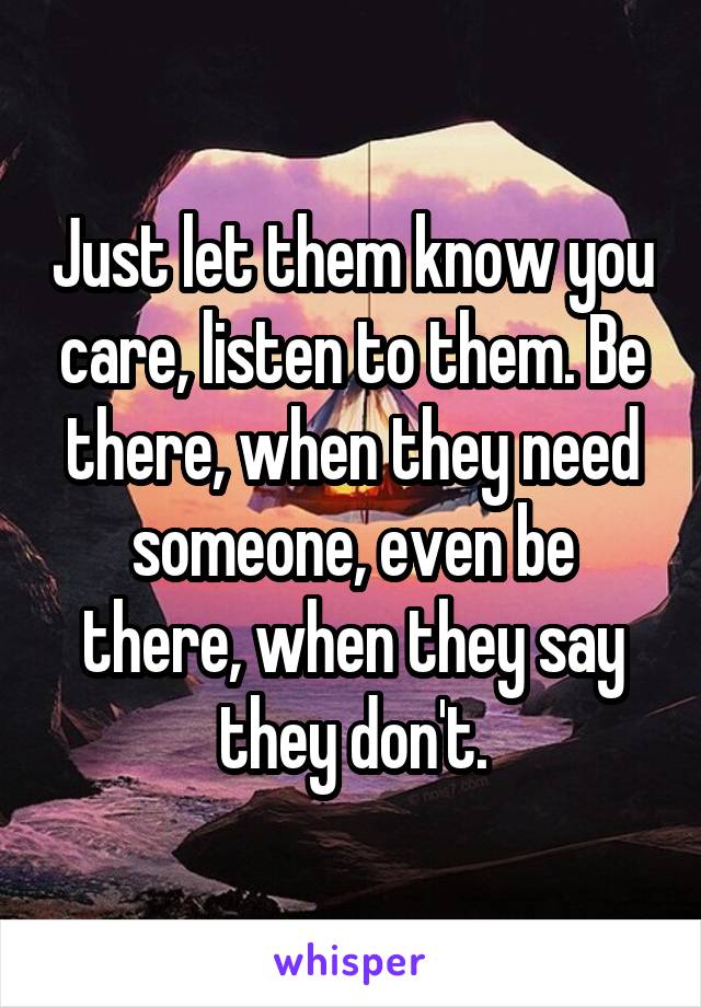 Just let them know you care, listen to them. Be there, when they need someone, even be there, when they say they don't.