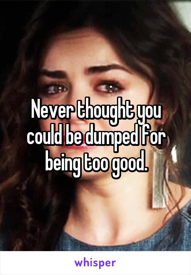 Never thought you could be dumped for being too good.