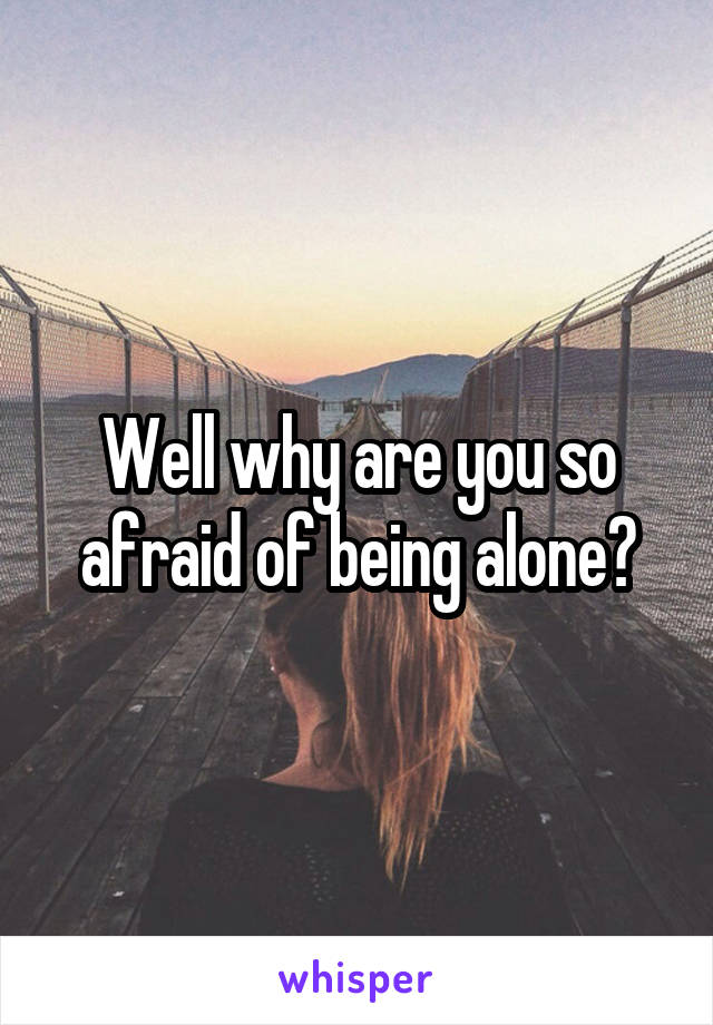 Well why are you so afraid of being alone?