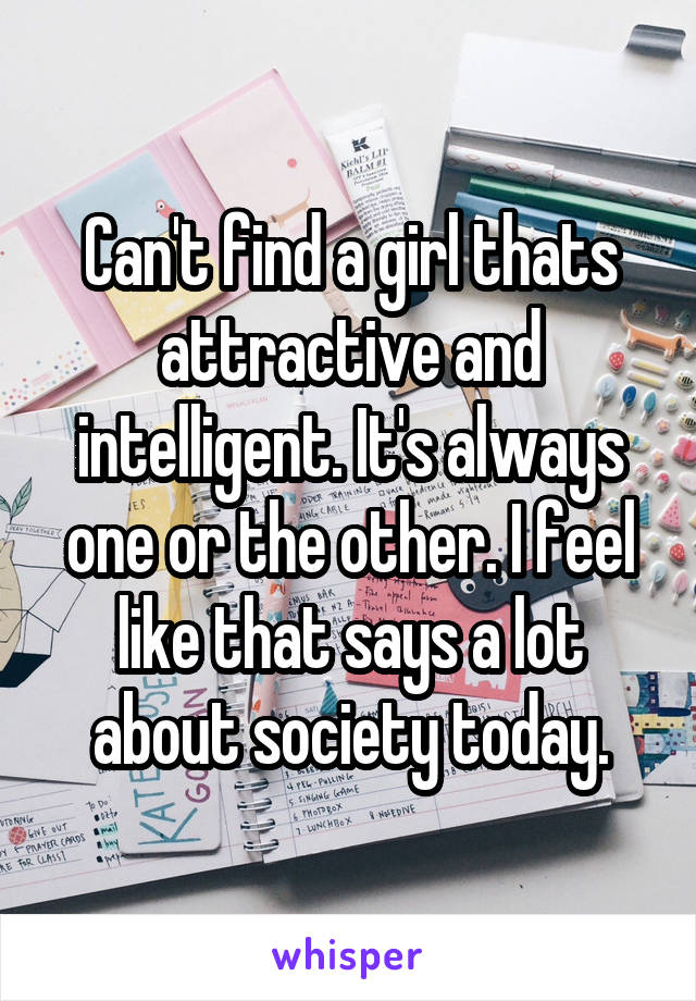 Can't find a girl thats attractive and intelligent. It's always one or the other. I feel like that says a lot about society today.